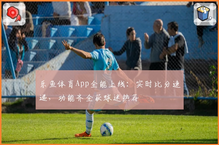 乐鱼体育App全能上线：实时比分速递，功能齐全获球迷热荐