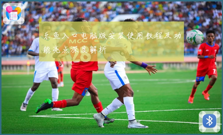 乐鱼入口电脑版安装使用教程及功能亮点深度解析