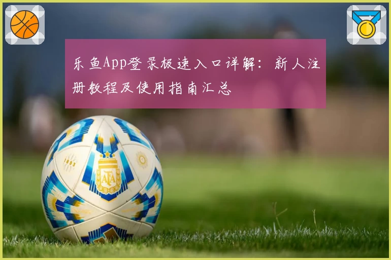 乐鱼App登录极速入口详解：新人注册教程及使用指南汇总