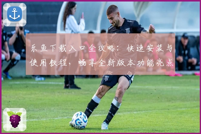 乐鱼下载入口全攻略：快速安装与使用教程，畅享全新版本功能亮点