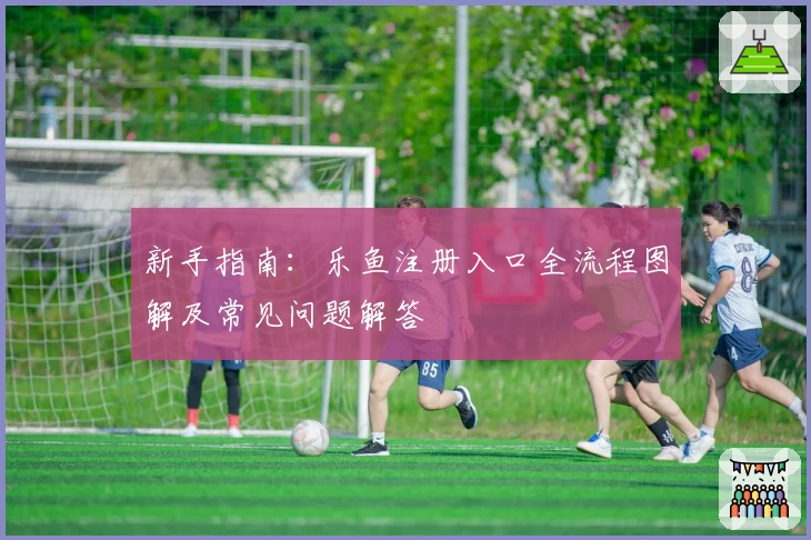新手指南：乐鱼注册入口全流程图解及常见问题解答