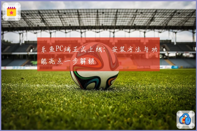 乐鱼PC端正式上线：安装方法与功能亮点一步解锁