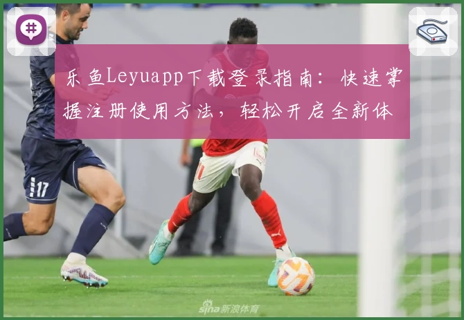 乐鱼Leyuapp下载登录指南:快速掌握注册使用方法,轻松开启全新体验