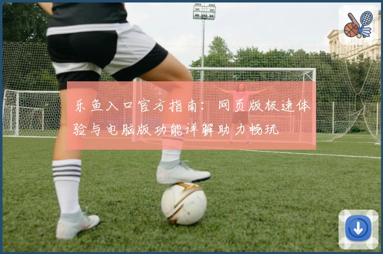 乐鱼入口官方指南：网页版极速体验与电脑版功能详解助力畅玩