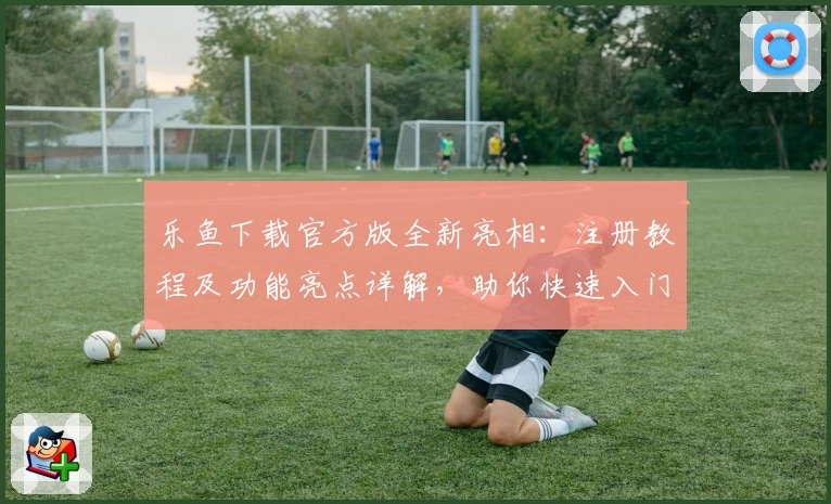 乐鱼下载官方版全新亮相：注册教程及功能亮点详解，助你快速入门