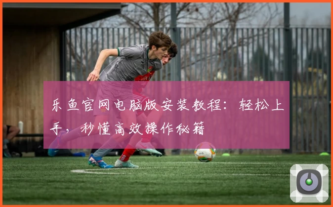 乐鱼官网电脑版安装教程：轻松上手，秒懂高效操作秘籍
