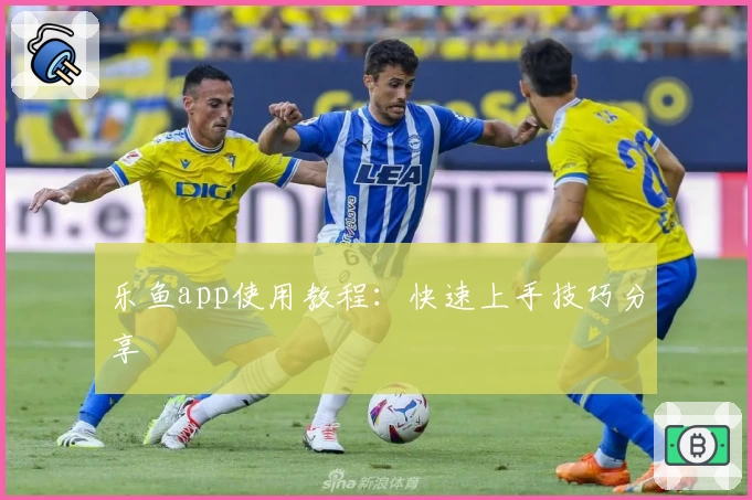 乐鱼app使用教程：快速上手技巧分享