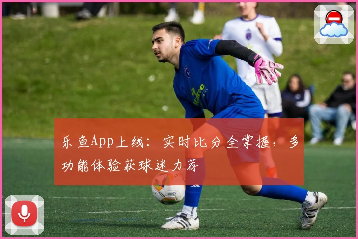 乐鱼App上线：实时比分全掌握，多功能体验获球迷力荐