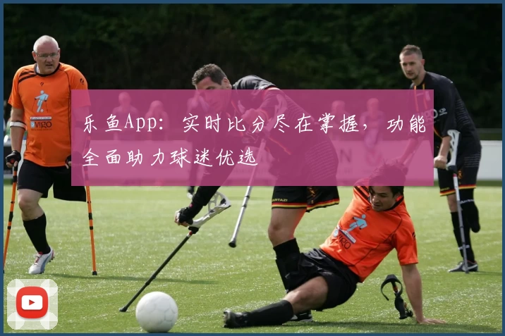 乐鱼App：实时比分尽在掌握，功能全面助力球迷优选