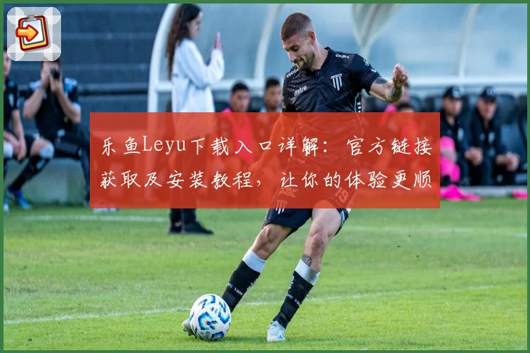 乐鱼Leyu下载入口详解：官方链接获取及安装教程，让你的体验更顺畅