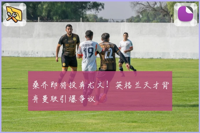 桑乔即将投奔尤文！英格兰天才背弃曼联引爆争议