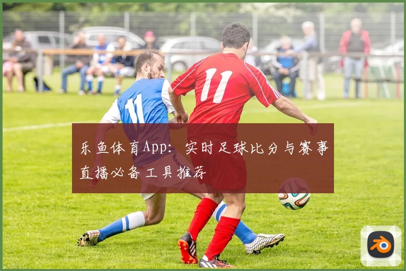 乐鱼体育App:实时足球比分与赛事直播必备工具推荐