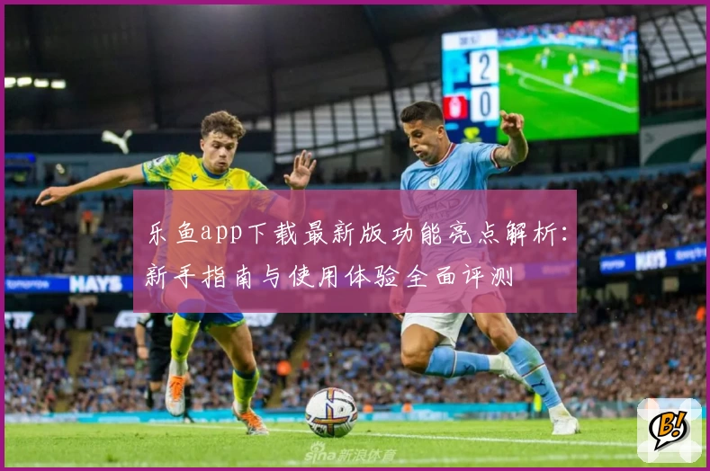 乐鱼app下载最新版功能亮点解析：新手指南与使用体验全面评测