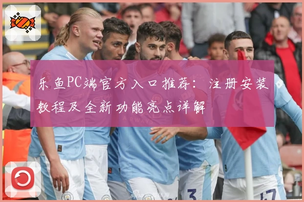 乐鱼PC端官方入口推荐：注册安装教程及全新功能亮点详解