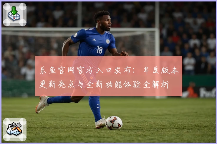 乐鱼官网官方入口发布:年度版本更新亮点与全新功能体验全解析