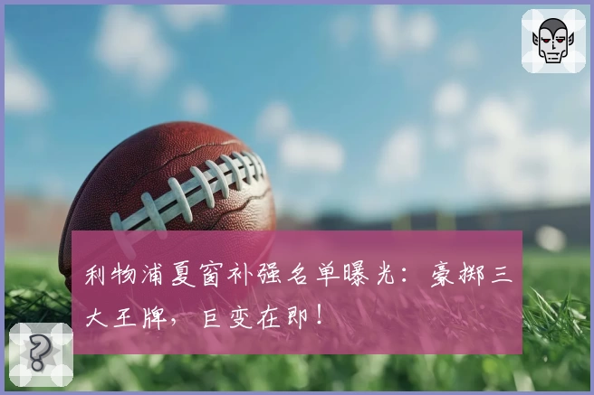 利物浦夏窗补强名单曝光：豪掷三大王牌，巨变在即！