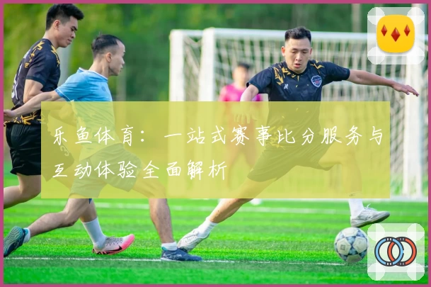 乐鱼体育：一站式赛事比分服务与互动体验全面解析
