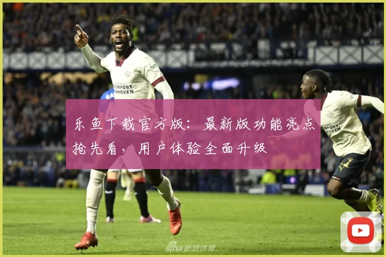 乐鱼下载官方版:最新版功能亮点抢先看,用户体验全面升级