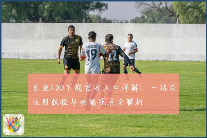 乐鱼app下载官方入口详解：一站式注册教程与功能亮点全解析