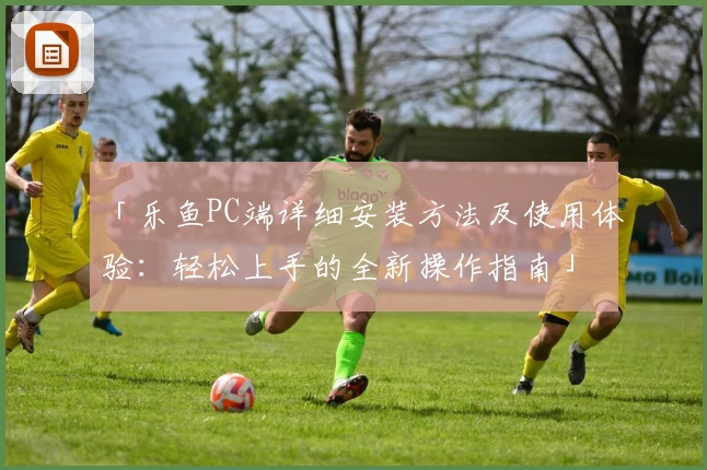 「乐鱼PC端详细安装方法及使用体验：轻松上手的全新操作指南」
