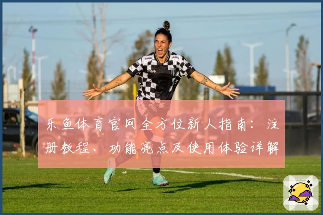 乐鱼体育官网全方位新人指南:注册教程、功能亮点及使用体验详解