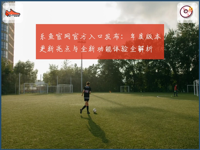 乐鱼官网官方入口发布:年度版本更新亮点与全新功能体验全解析