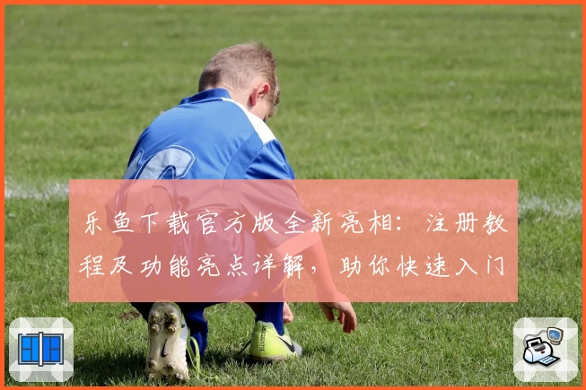 乐鱼下载官方版全新亮相：注册教程及功能亮点详解，助你快速入门