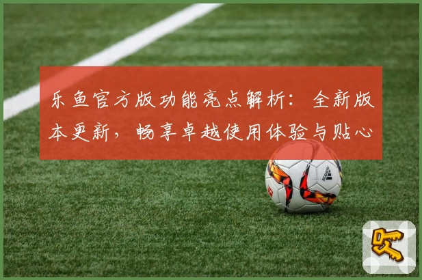 乐鱼官方版功能亮点解析：全新版本更新，畅享卓越使用体验与贴心服务