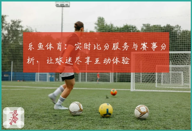 乐鱼体育：实时比分服务与赛事分析，让球迷尽享互动体验