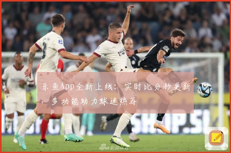 乐鱼App全新上线：实时比分秒更新，多功能助力球迷热荐