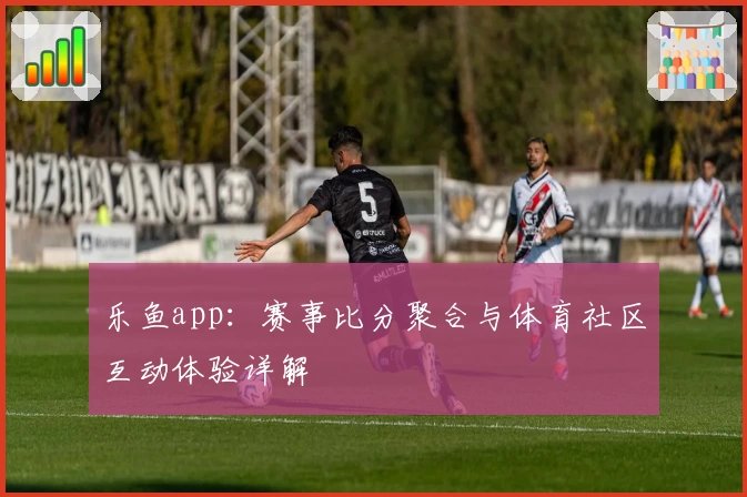 乐鱼app：赛事比分聚合与体育社区互动体验详解