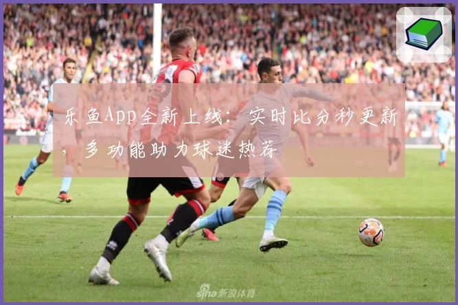 乐鱼App全新上线：实时比分秒更新，多功能助力球迷热荐