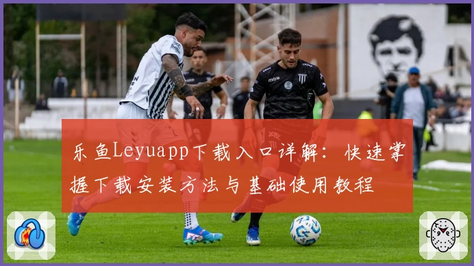 乐鱼Leyuapp下载入口详解：快速掌握下载安装方法与基础使用教程
