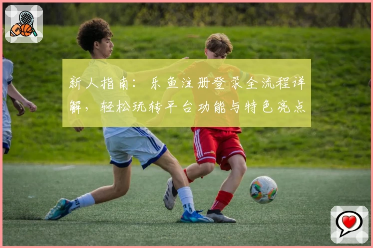 新人指南:乐鱼注册登录全流程详解,轻松玩转平台功能与特色亮点