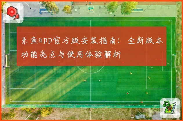 乐鱼app官方版安装指南：全新版本功能亮点与使用体验解析