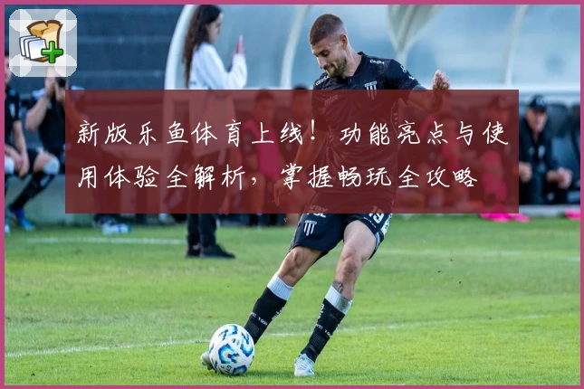 新版乐鱼体育上线！功能亮点与使用体验全解析，掌握畅玩全攻略