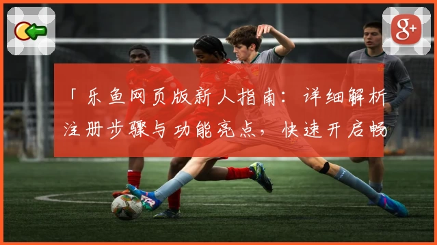 「乐鱼网页版新人指南：详细解析注册步骤与功能亮点，快速开启畅玩体验」