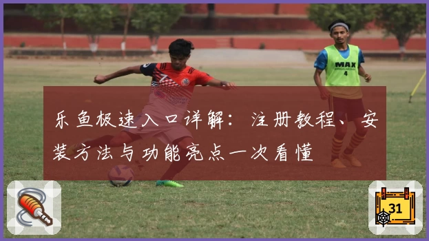 乐鱼极速入口详解：注册教程、安装方法与功能亮点一次看懂