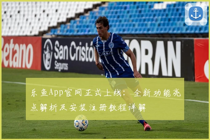 乐鱼App官网正式上线：全新功能亮点解析及安装注册教程详解