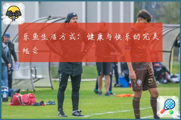 乐鱼生活方式：健康与快乐的完美结合