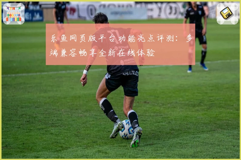 乐鱼网页版平台功能亮点评测：多端兼容畅享全新在线体验