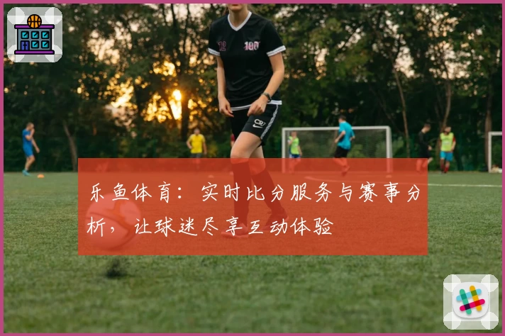 乐鱼体育：实时比分服务与赛事分析，让球迷尽享互动体验