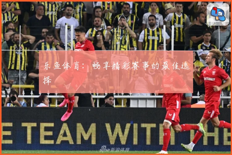 乐鱼体育：畅享精彩赛事的最佳选择